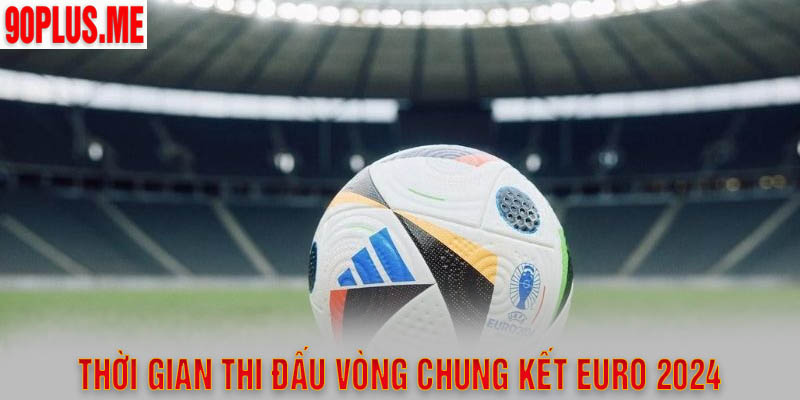 Thời gian thi đấu cụ thể chung kết Euro 2024